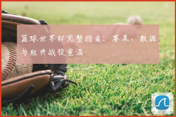 篮球世界杯完整指南:赛果、数据与经典战役重温