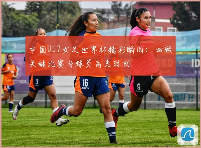 中国U17女足世界杯精彩瞬间:回顾关键比赛与球员高光时刻