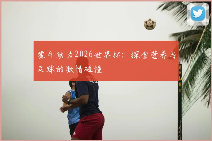 蒙牛助力2026世界杯：探索营养与足球的激情碰撞