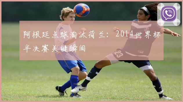阿根廷点球淘汰荷兰:2014世界杯半决赛关键瞬间